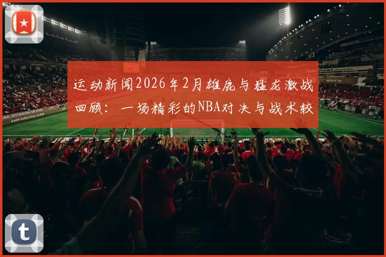 运动新闻2026年2月雄鹿与猛龙激战回顾：一场精彩的NBA对决与战术较量