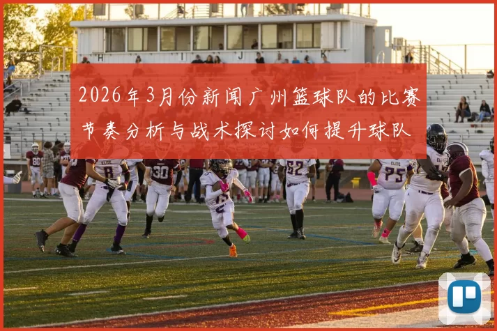 2026年3月份新闻广州篮球队的比赛节奏分析与战术探讨如何提升球队整体表现