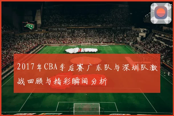 2017年CBA季后赛广东队与深圳队激战回顾与精彩瞬间分析