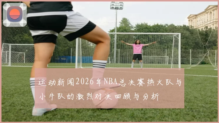 运动新闻2026年NBA总决赛热火队与小牛队的激烈对决回顾与分析