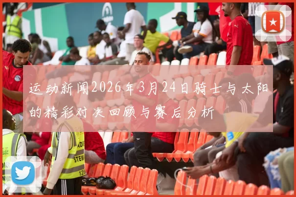 运动新闻2026年3月24日骑士与太阳的精彩对决回顾与赛后分析