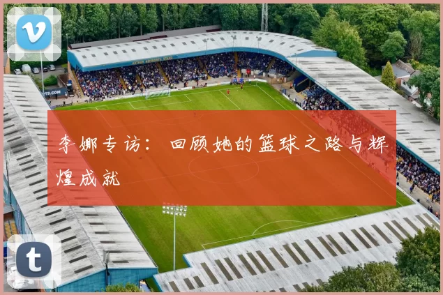 李娜专访：回顾她的篮球之路与辉煌成就